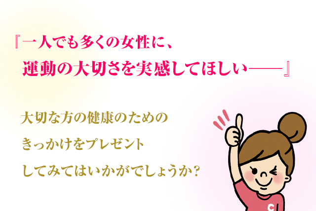 『一人でも多くの女性に、運動の大切さを実感してほしい―』 大切な方の健康のためのきっかけをプレゼントしてみてはいかがでしょうか？