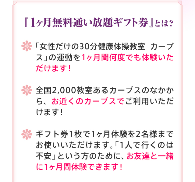 『１ヶ月無料通い放題ギフト券』とは？ 「女性だけの30分健康体操教室 カーブス」の運動を1ヶ月間何度でも体験いただけます！ 全国2,000教室あるカーブスのなかから、お近くのカーブスでご利用いただけます！ ギフト券1枚で1ヶ月体験を2名様までお使いいただけます。「1人で行くのは不安」という方のために、お友達と一緒に1ヶ月間体験できます！