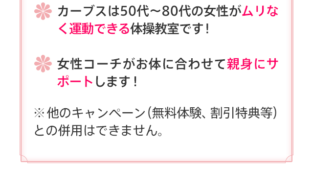 カーブスは50代～80代の女性がムリなく運動できる体操教室です！ 女性コーチがお体に合わせて親身にサポートします！ ※他のキャンペーン（無料体験、割引特典等）との併用はできません。