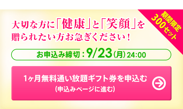 期間限定300セット 大切な方に「健康」と「笑顔」を贈られたい方お急ぎください！ お申込み締切：9/23(日) 24：00 1ヶ月無料通い放題ギフト券を申込む(申込みページに進む)