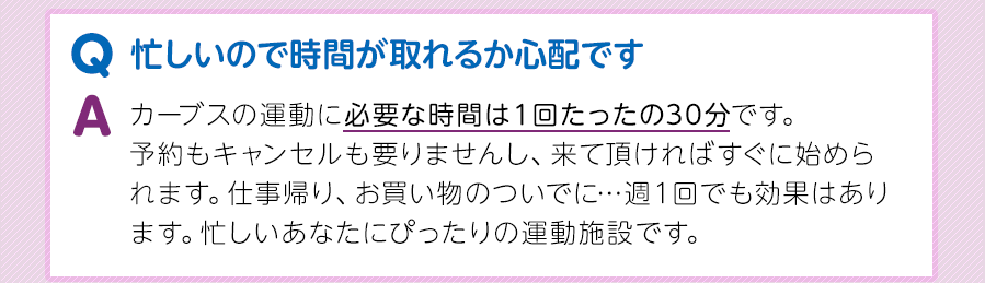 Q.忙しいので時間が取れるか心配です A.カーブスの運動に必要な時間は１回たったの30分です。予約もキャンセルも要りませんし、来て頂ければすぐに始められます。仕事帰り、お買い物のついでに…週１回でも効果はあります。忙しいあなたにぴったりの運動施設です。