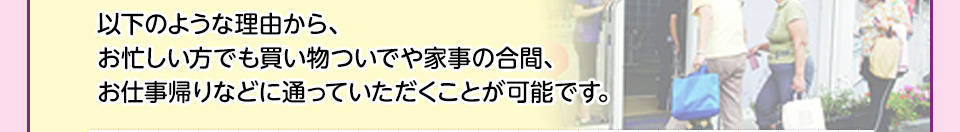 以下のような理由から、お忙しい方でも買い物ついでや家事の合間、お仕事帰りなどに通っていただくことが可能です。