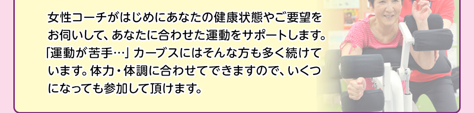 女性コーチがはじめにあなたの健康状態やご要望をお伺いして、あなたに合わせた運動をサポートします。「運動が苦手…」カーブスにはそんな方も多く続けています。体力・体調に合わせてできますので、いくつになっても参加して頂けます。