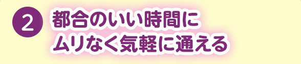 2.都合のいい時間にムリなく気軽に通える
